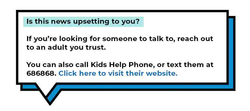 Is this news upsetting to you? If you're looking for someone to talk to, reach out to an adult you trust. You can also call Kids Help Phone, or text them at 686868. Click here to visit their website.